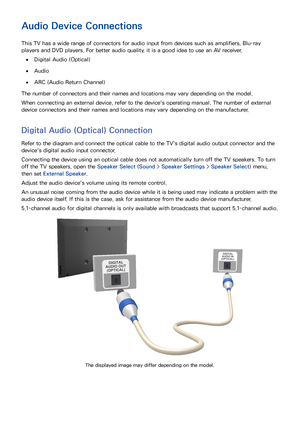 Page 136
Audio Device Connections
This TV has a wide range of connectors for audio input from devices such as amplifiers, Blu-ray 
players and DVD players. For better audio quality, it is a good idea to use an AV receiver.
 
●Digital Audio (Optical)
 
●Audio
 
●ARC (Audio Return Channel)
The number of connectors and their names and locations may vary depending on the model.
When connecting an external device, refer to the device's operating manual. The number of external 
device connectors and their names...