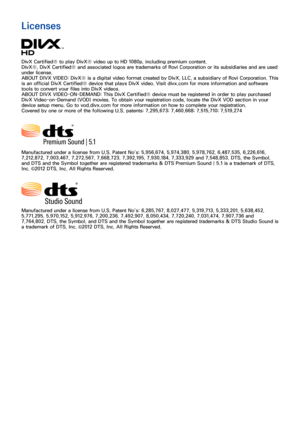 Page 160152153
Licenses
DivX Certified® to play DivX® video up to HD 1080p, including premium content.
DivX®, DivX Certified® and associated logos are trademarks of Rovi Corporation or its subsidiaries and are used 
under license.
ABOUT DIVX VIDEO: DivX® is a digital video format created by DivX, LLC, a subsidiary of Rovi Corporation. This 
is an official DivX Certified® device that plays DivX video. Visit divx.com for more information and software 
tools to convert your files into DivX videos. 
ABOUT DIVX...