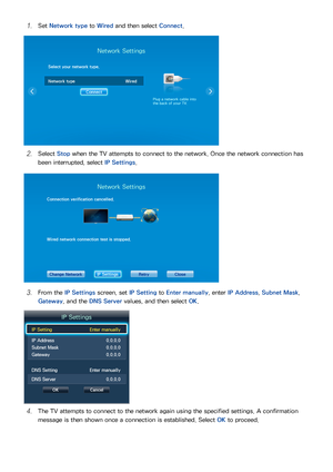 Page 302223
11 Set Network type  to Wired and then select  Connect.
Network Settings
Select your network type.
Network type Wired
Connect
Plug a network cable into 
the back of your TV.
21 Select  Stop when the TV attempts to connect to the network. Once the network connection has 
been interrupted, select IP Settings .
Network Settings
Connection verification cancelled.
Wired network connection test is stopped.
Change Network IP SettingsRetryClose
31 From the IP Settings  screen, set IP Setting to Enter...