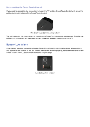 Page 403233
Reconnecting the Smart Touch Control
If you need to reestablish the connection between the TV and the Smart Touch Control unit, press the 
pairing button at the back of the Smart Touch Control.

The pairing button can be accessed by removing the Smart Touch Control's battery cover. Pressing the 
pairing button automatically reestablishes the connection between the control and the TV.
Battery Low Alarm
If the battery becomes low while using the Smart Touch Control, the following alarm window...