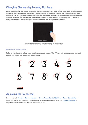 Page 4740
Changing Channels by Entering Numbers
While watching TV, tap on the protruding line on the left or right edge of the touch pad to bring up the 
numerical input window on the screen. Use your finger to enter the number for the channel you want 
to watch. The recognized number is displayed on the screen and the TV switches to the corresponding 
channel. However, the number you have entered may not be recognized properly by the TV. Refer to 
the guide below to ensure that your numerical entries are...