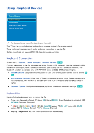 Page 6760
Using Peripheral Devices
Device Manager
Keyboard Settings
Mouse Settings
Smart Touch Control Settings
Universal Remote Setup
 
"The displayed image may differ depending on the model.
This TV can be controlled with a keyboard and a mouse instead of a remote control.
These peripheral devices make it easier and more convenient to use the TV.
Certain models do not support USB HID class keyboards and mice.
Keyboard Connection
Screen Menu >  System > Device Manager  > Keyboard Settings  Try Now
Connect...