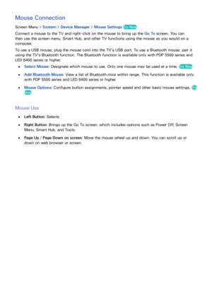 Page 686061
Mouse Connection
Screen Menu > System > Device Manager  > Mouse Settings Try Now
Connect a mouse to the TV and right-click on the mouse to bring up the Go To screen. You can 
then use the screen menu, Smart Hub, and other TV functions using the mouse as you would on a 
computer.
To use a USB mouse, plug the mouse cord into the TV's USB port. To use a Bluetooth mouse, pair it 
using the TV's Bluetooth function. The Bluetooth function is available only with PDP 5500 series and 
LED 6400 series...