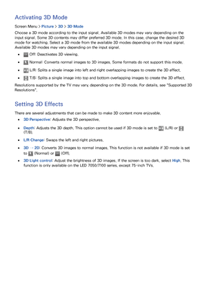 Page 787071
Activating 3D Mode
Screen Menu >  Picture > 3D > 3D Mode
Choose a 3D mode according to the input signal. Available 3D modes may vary depending on the 
input signal. Some 3D contents may differ preferred 3D mode. In this case, change the desired 3D 
mode for watching. Select a 3D mode from the available 3D modes depending on the input signal. 
Available 3D modes may vary depending on the input signal.
 
● Off: Deactivates 3D viewing.
 
● Normal: Converts normal images to 3D images. Some formats do...