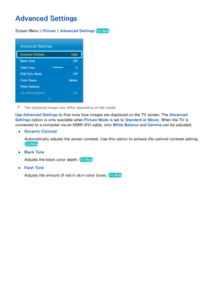 Page 8780
Advanced Settings
Screen Menu > Picture > Advanced Settings Try Now
Advanced Settings
Dynamic Contrast  High
Black Tone  Off
Flesh Tone 0
RGB Only Mode  Off
Color Space  Native
White Balance
10p White Balance  Off
 
"The displayed image may differ depending on the model.
Use Advanced Settings to fine-tune how images are displayed on the TV screen. The Advanced 
Settings  option is only available when  Picture Mode is set to Standard or  Movie. When the TV is 
connected to a computer via an...