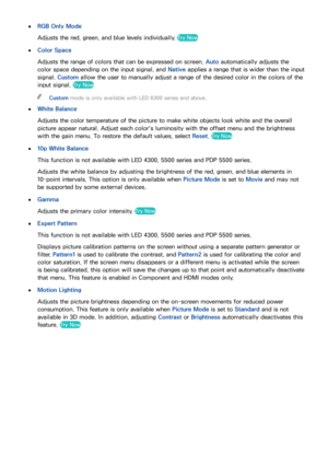 Page 888081
 
●RGB Only Mode
Adjusts the red, green, and blue levels individually. 
Try Now
 
●
Color Space
Adjusts the range of colors that can be expressed on screen. Auto automatically adjusts the 
color space depending on the input signal, and  Native applies a range that is wider than the input 
signal.  Custom allow the user to manually adjust a range of the desired color in the colors of the 
input signal. 
Try Now
 
"Custom mode is only available with LED 6300 series and above.
 
●
White Balance...