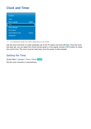 Page 968889
Clock and Timer
System
Setup
Menu Language English
Time
Device Manager
Eco Solution
Auto Protection Time  2 hours
Change PIN
 
"The displayed image may differ depending on the model.
Use the clock and timer to make scheduled use of the TV easier and more efficient. Once the clock 
has been set, you can select the virtual remote panel's or the regular remote's INFO  button to check 
the current time. The clock must be reset every time the power is disconnected.
Setting the  Time
Screen...