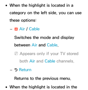 Page 11 
●When the highlight  is located in a 
category on the left side, you can use 
these options:
 
– a Air
 / Cable
Switches the mode and display 
between Air  and Cable.
 
NAppears only if your TV stored 
both  Air and  Cable channels.
 
– R Return
Returns to the previous menu.
 
●When the highlight is located in the  