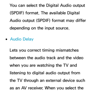 Page 102You can select the Digital Audio output 
(SPDIF) format. The available Digital 
Audio output (SPDIF) format may differ 
depending on the input source.
 
●Audio Delay
Lets you correct timing mismatches 
between the audio track and the video 
when you are watching the TV and 
listening to digital audio output from 
the TV through an external device such 
as an AV receiver. When you select the  