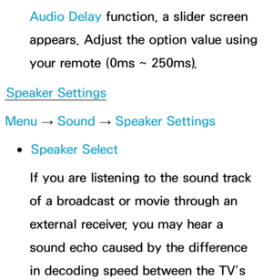 Page 103Audio Delay function, a slider screen 
appears. Adjust the option value using 
your remote (0ms ~ 250ms).
Speaker Settings
Menu  → Sound
 
→  Speaker Settings
 
●Speaker Select
If you are listening to the sound track 
of a broadcast or movie through an 
external receiver, you may hear a 
sound echo caused by the difference 
in decoding speed between the TV’s  