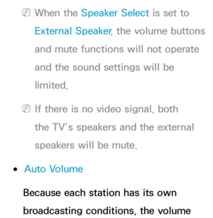 Page 105 
NWhen the Speaker Select is set to 
External Speaker , the volume buttons 
and mute functions will not operate 
and the sound settings will be 
limited.
 
NIf there is no video signal, both 
the TV’s speakers and the external 
speakers will be mute.
 
●Auto Volume
Because each station has its own 
broadcasting conditions, the volume  