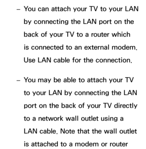 Page 109 
– You can attach your TV to your LAN 
by connecting the LAN port on the 
back of your TV to a router which 
is connected to an external modem. 
Use LAN cable for the connection.
 
– You may be able to attach your TV 
to your LAN by connecting the LAN 
port on the back of your TV directly 
to a network wall outlet using a 
LAN cable. Note that the wall outlet 
is attached to a modem or router  