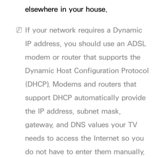 Page 110elsewhere in your house.
 
NIf your network requires a Dynamic 
IP address, you should use an ADSL 
modem or router that supports the 
Dynamic Host Configuration Protocol 
(DHCP). Modems and routers that 
support DHCP automatically provide 
the IP address, subnet mask, 
gateway, and DNS values your TV 
needs to access the Internet so you 
do not have to enter them manually.  