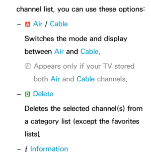 Page 12channel list, you can use these options: 
– a Air
 / Cable
Switches the mode and display 
between Air  and Cable.
 
NAppears only if your TV stored 
both  Air and  Cable channels.
 
– b Delete
Deletes the selected channel(s) from 
a category list (except the favorites 
lists).
 
–
` Information 