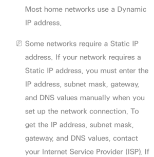 Page 111Most home networks use a Dynamic 
IP address.
 
NSome networks require a Static IP 
address. If your network requires a 
Static IP address, you must enter the 
IP address, subnet mask, gateway, 
and DNS values manually when you 
set up the network connection. To 
get the IP address, subnet mask, 
gateway, and DNS values, contact 
your Internet Service Provider (ISP). If  