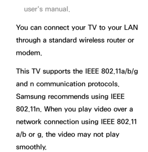 Page 113user's manual.
You can connect your TV to your LAN 
through a standard wireless router or 
modem.
This TV supports the IEEE 802.11a/b/g 
and n communication protocols. 
Samsung recommends using IEEE 
802.11n. When you play video over a 
network connection using IEEE 802.11 
a/b or g, the video may not play 
smoothly. 