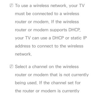 Page 114 
NTo use a wireless network, your TV 
must be connected to a wireless 
router or modem. If the wireless 
router or modem supports DHCP, 
your TV can use a DHCP or static IP 
address to connect to the wireless 
network.
 
NSelect a channel on the wireless 
router or modem that is not currently 
being used. If the channel set for 
the router or modem is currently  