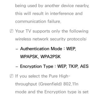 Page 115being used by another device nearby, 
this will result in interference and 
communication failure.
 
NYour TV supports only the following 
wireless network security protocols: 
 
– Authentication Mode : WEP, 
WPAPSK, WPA2PSK 
 
– Encryption Type : WEP, TKIP, AES
 
NIf you select the Pure High-
throughput (Greenfield) 802.11n 
mode and the Encryption type is set  