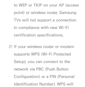 Page 116to WEP or TKIP on your AP (access 
point) or wireless router, Samsung 
TVs will not support a connection 
in compliance with new Wi-Fi 
certification specifications.
 
NIf your wireless router or modem 
supports WPS (Wi-Fi Protected 
Setup), you can connect to the 
network via PBC (Push Button 
Configuration) or a PIN (Personal 
Identification Number). WPS will  