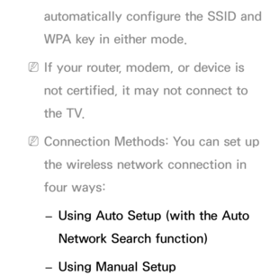 Page 117automatically configure the SSID and 
WPA key in either mode.
 
NIf your router, modem, or device is 
not certified, it may not connect to 
the TV.
 
NConnection Methods: You can set up 
the wireless network connection in 
four ways:
 
– Using Auto Setup (with the Auto 
Network Search function)
 
– Using Manual Setup 