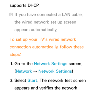 Page 120supports DHCP.
 
NIf you have connected a LAN cable, 
the wired network set up screen 
appears automatically.
To set up your TV’s wired network 
connection automatically, follow these 
steps: 1.  
Go to the Network Settings screen. 
(Network  
→  Network Settings)
2.  
Select  Start. The network test screen 
appears and verifies the network  