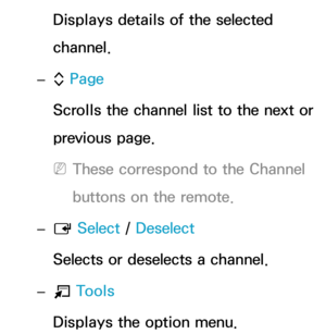 Page 13Displays details of the selected 
channel.
 
– k Page
Scrolls the channel list to the next or 
previous page.
 
NThese correspond to the Channel 
buttons on the remote.
 
– E  Select
 / Deselect
Selects or deselects a channel.
 
– T  Tools
Displays the option menu. 