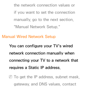 Page 122the network connection values or 
if you want to set the connection 
manually, go to the next section, 
"Manual Network Setup."
Manual Wired Network Setup You can configure your TV's wired 
network connection manually when 
connecting your TV to a network that 
requires a Static IP address.
 
NTo get the IP address, subnet mask, 
gateway, and DNS values, contact  
