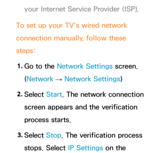 Page 123your Internet Service Provider (ISP).
To set up your TV's wired network 
connection manually, follow these 
steps: 1.  
Go to the Network Settings screen. 
(Network  
→  Network Settings)
2.  
Select  Start. The network connection 
screen appears and the verification 
process starts.
3.  
Select  Stop. The verification process 
stops. Select IP Settings on the  