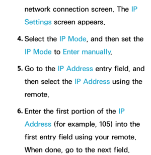 Page 124network connection screen. The IP 
Settings screen appears.
4.  
Select  the  IP Mode, and then set the 
IP Mode  to Enter manually .
5.  
Go to the IP Address entry field, and 
then select the IP Address using the 
remote.
6.  
Enter the first portion of the IP 
Address (for example, 105) into the 
first entry field using your remote. 
When done, go to the next field. 