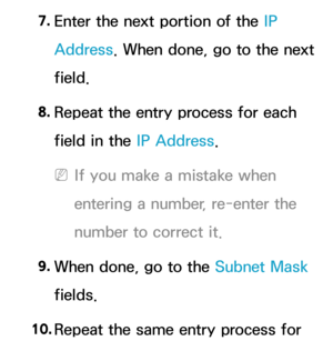 Page 1257. 
Enter the next portion of the IP 
Address. When done, go to the next 
field.
8.  
Repeat the entry process for each 
field in the IP Address.
 
NIf you make a mistake when 
entering a number, re-enter the 
number to correct it.
9.  
When done, go to the Subnet Mask 
fields.
10.  
Repeat the same entry process for  