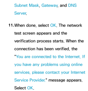 Page 126Subnet Mask, Gateway, and DNS 
Server .
11.  
When done, select OK. The network 
test screen appears and the 
verification process starts. When the 
connection has been verified, the 
"You are connected to the Internet. If 
you have any problems using online 
services, please contact your Internet 
Service Provider. " message appears. 
Select OK. 
