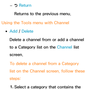 Page 14 
– R Return
Returns to the previous menu.
Using the Tools menu with  Channel
 
●Add /  Delete
Delete a channel from or add a channel 
to a Category list on the Channel list 
screen.
To delete a channel from a Category 
list on the Channel screen, follow these 
steps:
1.  
Select a category that contains the  