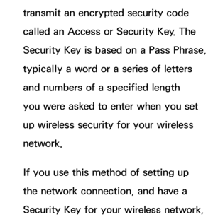 Page 131transmit an encrypted security code 
called an Access or Security Key. The 
Security Key is based on a Pass Phrase, 
typically a word or a series of letters 
and numbers of a specified length 
you were asked to enter when you set 
up wireless security for your wireless 
network.
If you use this method of setting up 
the network connection, and have a 
Security Key for your wireless network,  