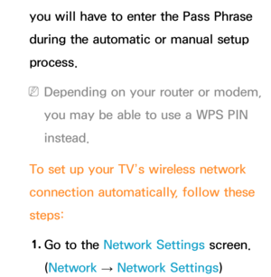 Page 132you will have to enter the Pass Phrase 
during the automatic or manual setup 
process.
 
NDepending on your router or modem, 
you may be able to use a WPS PIN 
instead.
To set up your TV’s wireless network 
connection automatically, follow these 
steps: 1.  
Go to the Network Settings screen. 
(Network  
→  Network Settings) 