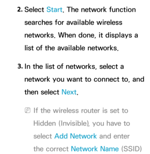 Page 1332. 
Select  Start. The network function 
searches for available wireless 
networks. When done, it displays a 
list of the available networks.
3.  
In the list of networks, select a 
network you want to connect to, and 
then select Next.
 
NIf the wireless router is set to 
Hidden (Invisible), you have to 
select  Add Network  and enter 
the correct Network Name (SSID)  