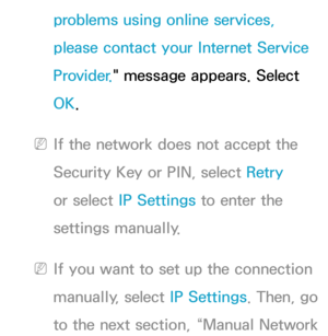 Page 137problems using online services, 
please contact your Internet Service 
Provider." message appears. Select 
OK.
 
NIf the network does not accept the 
Security Key or PIN, select Retry  
or select  IP Settings to enter the 
settings manually.
 
NIf you want to set up the connection 
manually, select  IP Settings. Then, go 
to the next section, “Manual Network  
