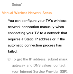 Page 138Setup”.
Manual Wireless Network Setup You can configure your TV's wireless 
network connection manually when 
connecting your TV to a network that 
requires a Static IP address or if the 
automatic connection process has 
failed.
 
NTo get the IP address, subnet mask, 
gateway, and DNS values, contact 
your Internet Service Provider (ISP). 