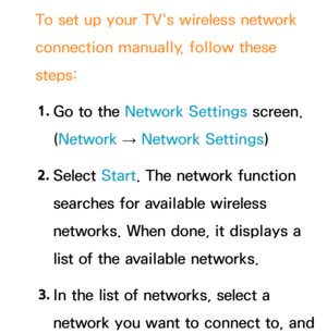 Page 139To set up your TV's wireless network 
connection manually, follow these 
steps:1.  
Go to the Network Settings screen. 
(Network  
→  Network Settings)
2.  
Select  Start. The network function 
searches for available wireless 
networks. When done, it displays a 
list of the available networks.
3.  
In the list of networks, select a 
network you want to connect to, and  