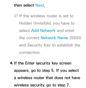 Page 140then select Next.
 
NIf the wireless router is set to 
Hidden (Invisible), you have to 
select  Add Network  and enter 
the correct Network Name (SSID) 
and Security Key to establish the 
connection.
4.  
If the Enter security key screen 
appears, go to step 5. If you select 
a wireless router that does not have 
wireless security, go to step 7. 