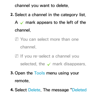 Page 15channel you want to delete.
2.  
Select a channel in the category list. 
A 
c  mark appears to the left of the 
channel.
 
NYou can select more than one 
channel.
 
NIf you re-select a channel you 
selected, the  c mark disappears.
3.  
Open  the  Tools menu using your 
remote.
4.  
Select  Delete. The message " Deleted  