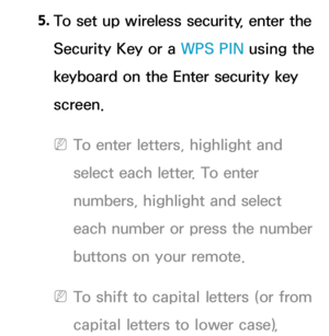 Page 1415. 
To set up wireless security, enter the 
Security Key or a  WPS PIN using the 
keyboard on the Enter security key 
screen.
 
NTo enter letters, highlight and 
select each letter. To enter 
numbers, highlight and select 
each number or press the number 
buttons on your remote.
 
NTo shift to capital letters (or from 
capital letters to lower case),  