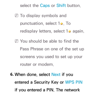 Page 142select the Caps or Shift button.
 
N To display symbols and 
punctuation, select 1
. To 
redisplay letters, select 1
 again.
 
N You should be able to find the 
Pass Phrase on one of the set up 
screens you used to set up your 
router or modem.
 6.  When done, select Next if you 
entered a Security Key or WPS PIN  
if you entered a PIN. The network  