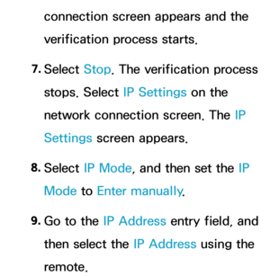 Page 143connection screen appears and the 
verification process starts.
7.  
Select  Stop. The verification process 
stops. Select IP Settings on the 
network connection screen. The IP 
Settings screen appears.
8.  
Select  IP Mode, and then set the IP 
Mode to  Enter manually .
9.  
Go to the IP Address entry field, and 
then select the IP Address using the 
remote. 