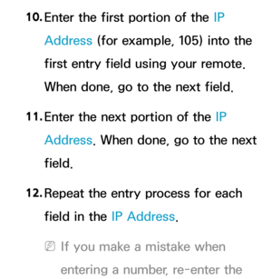Page 14410. 
Enter the first portion of the IP 
Address (for example, 105) into the 
first entry field using your remote. 
When done, go to the next field.
11.  
Enter the next portion of the IP 
Address. When done, go to the next 
field.
12.  
Repeat the entry process for each 
field in the IP Address.
 
NIf you make a mistake when 
entering a number, re-enter the  