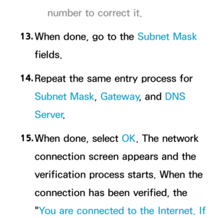 Page 145number to correct it.
13.  
When done, go to the  Subnet Mask 
fields.
14.  
Repeat the same entry process for 
Subnet Mask, Gateway , and DNS 
Server .
15.  
When done, select OK. The network 
connection screen appears and the 
verification process starts. When the 
connection has been verified, the 
"You are connected to the Internet. If  