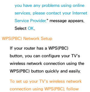 Page 146you have any problems using online 
services, please contact your Internet 
Service Provider." message appears. 
Select OK.
WPS(PBC)  Network Setup
If your router has a WPS(PBC) 
button, you can configure your TV's 
wireless network connection using the 
WPS(PBC) button quickly and easily.
To set up your TV's wireless network 
connection using WPS(PBC) , follow  