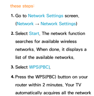 Page 147these steps:1.  
Go  to  Network Settings screen. 
(Network  
→  Network Settings)
2.  
Select  Start. The network function 
searches for available wireless 
networks. When done, it displays a 
list of the available networks.
3.  
Select  WPS(PBC) .
4.  
Press the WPS(PBC) button on your 
router within 2 minutes. Your TV 
automatically acquires all the network  