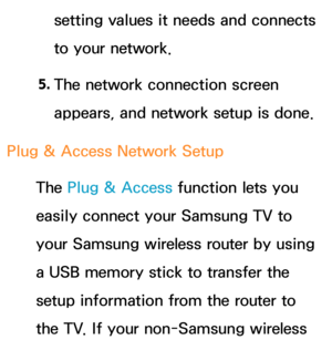 Page 148setting values it needs and connects 
to your network.
5.  
The network connection screen 
appears, and network setup is done.
Plug & Access Network Setup The Plug & Access function lets you 
easily connect your Samsung TV to 
your Samsung wireless router by using 
a USB memory stick to transfer the 
setup information from the router to 
the TV. If your non-Samsung wireless  