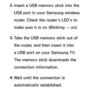 Page 1502. 
Insert a USB memory stick into the 
USB port in your Samsung wireless 
router. Check the router’s LED’s to 
make sure it is on (Blinking 
→ on).
3.  
Take the USB memory stick out of 
the router, and then insert it into 
a USB port on your Samsung TV. 
The memory stick downloads the 
connection information.
4.  
Wait until the connection is 
automatically established. 