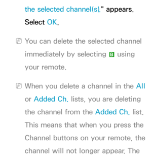Page 16the selected channel(s)." appears. 
Select OK.
 
NYou can delete the selected channel 
immediately by selecting  b using 
your remote.
 
NWhen you delete a channel in the All  
or  Added Ch.  lists, you are deleting 
the channel from the Added Ch.  list. 
This means that when you press the 
Channel buttons on your remote, the 
channel will not longer appear. The  